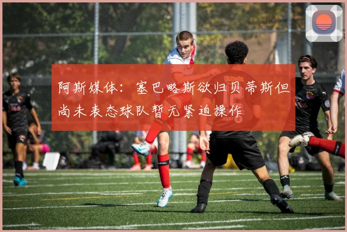 阿斯媒体：塞巴略斯欲归贝蒂斯但尚未表态球队暂无紧迫操作