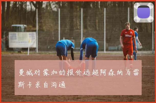 曼城对蒙加的报价远超阿森纳马雷斯卡亲自沟通
