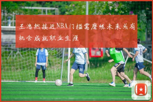 王浩然接近NBA门槛需磨练未来或有机会成就职业生涯