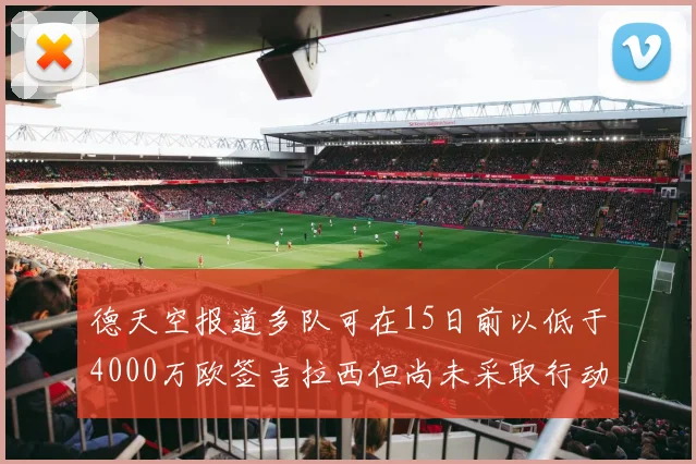 德天空报道多队可在15日前以低于4000万欧签吉拉西但尚未采取行动