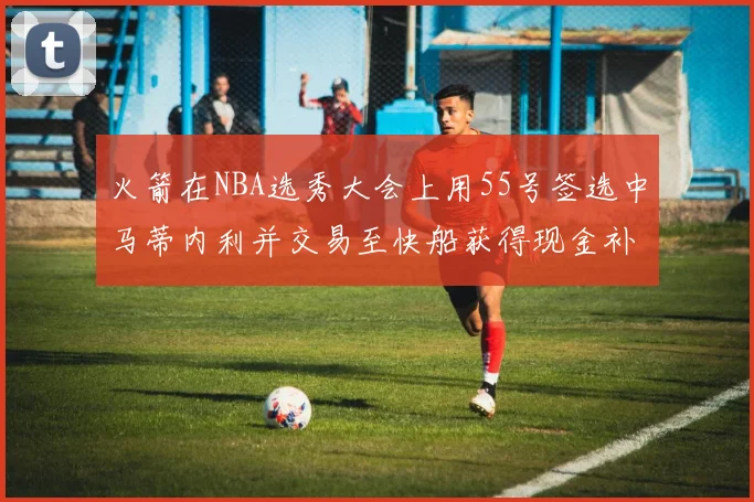 火箭在NBA选秀大会上用55号签选中马蒂内利并交易至快船获得现金补偿