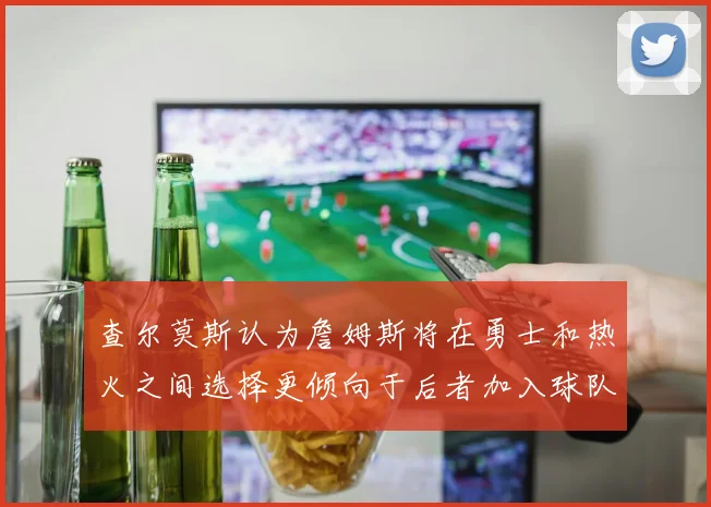 查尔莫斯认为詹姆斯将在勇士和热火之间选择更倾向于后者加入球队
