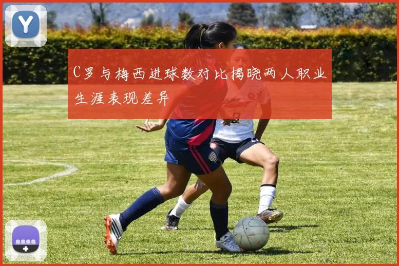 C罗与梅西进球数对比揭晓两人职业生涯表现差异