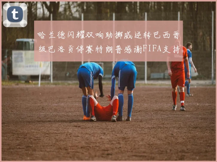 哈兰德闪耀双响助挪威逆转巴西晋级巴洛贡停赛特朗普感谢FIFA支持