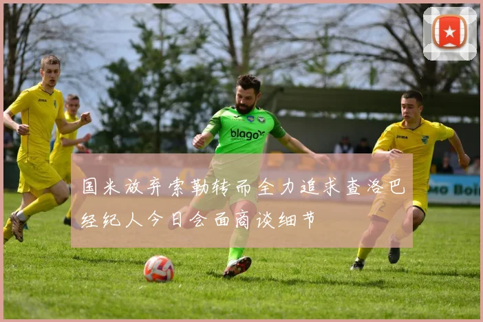 国米放弃索勒转而全力追求查洛巴经纪人今日会面商谈细节