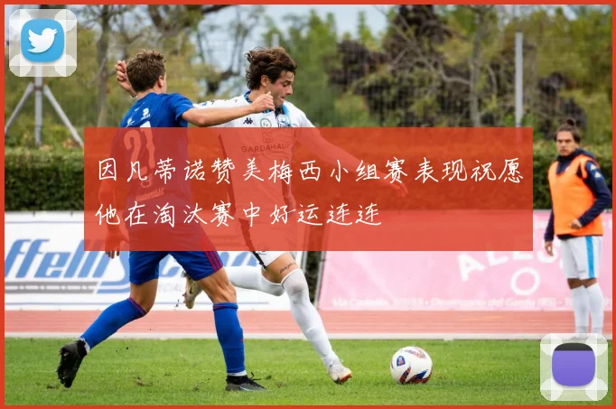 因凡蒂诺赞美梅西小组赛表现祝愿他在淘汰赛中好运连连