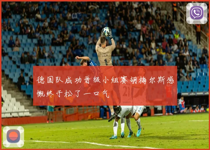 德国队成功晋级小组赛胡梅尔斯感慨终于松了一口气
