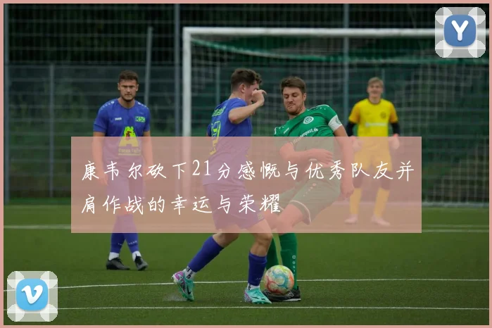 康韦尔砍下21分感慨与优秀队友并肩作战的幸运与荣耀