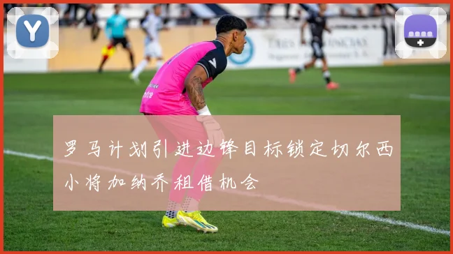 罗马计划引进边锋目标锁定切尔西小将加纳乔租借机会