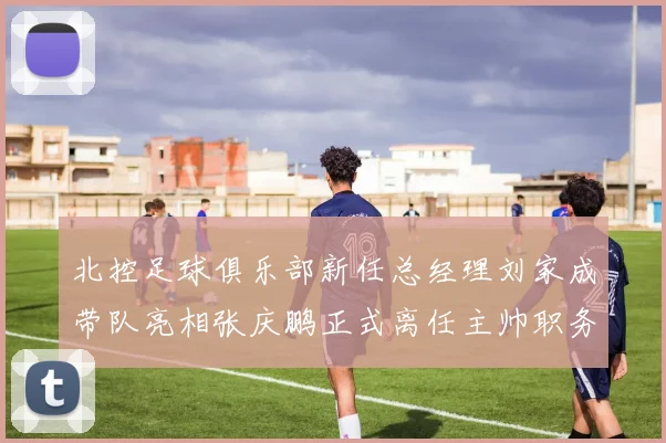 北控足球俱乐部新任总经理刘家成带队亮相张庆鹏正式离任主帅职务