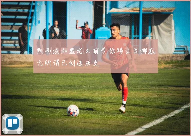 凯西谈加盟尤文前景称踢法国挪威无所谓已创造历史