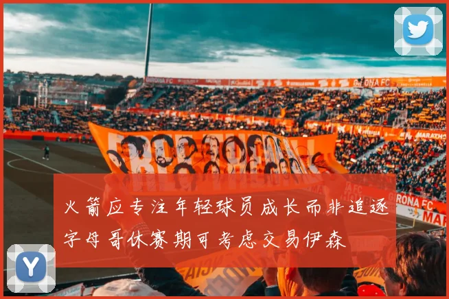 火箭应专注年轻球员成长而非追逐字母哥休赛期可考虑交易伊森